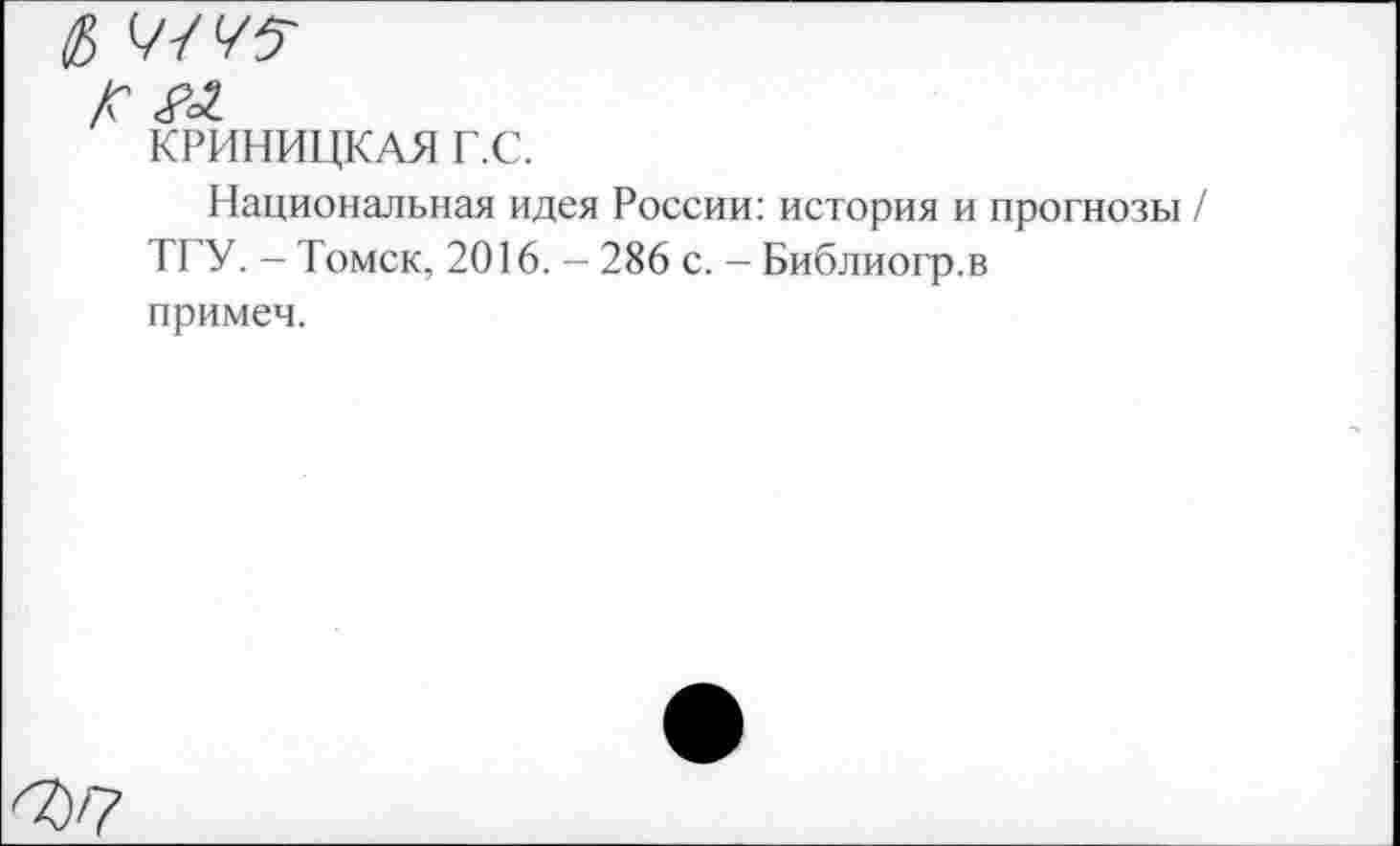 ﻿/с
КРИНИЦКАЯ Г.С.
Национальная идея России: история и прогнозы / ТГУ. - Томск, 2016. - 286 с. - Библиогр.в примеч.
^7